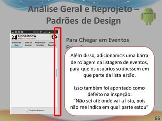 66
Análise Geral e Reprojeto –
Padrões de Design
Para Chegar em Eventos
Favoritos:
1. Preparação Mental (1,2s)
2. Pressionar o Botão “Eventos
Favoritos” (0,5s Aprox.)
3. Esperar pela resposta do
sistema (1s)
Tempo total = 2,7 aprox.
Otimização em mais de 50%!!!
Além disso, adicionamos uma barra
de rolagem na listagem de eventos,
para que os usuários soubessem em
que parte da lista estão.
Isso também foi apontado como
defeito na inspeção:
“Não sei até onde vai a lista, pois
não me indica em qual parte estou”
 
