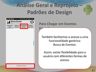 67
Análise Geral e Reprojeto –
Padrões de Design
Para Chegar em Eventos
Favoritos:
1. Preparação Mental (1,2s)
2. Pressionar o Botão “Eventos
Favoritos” (0,5s Aprox.)
3. Esperar pela resposta do
sistema (1s)
Tempo total = 2,7 aprox.
Otimização em mais de 50%!!!
Também facilitamos o acesso a uma
funcionalidade genérica:
Busca de Eventos.
Assim, existe flexibilidade para o
usuário com diferentes formas de
acesso.
 
