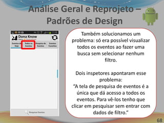 68
Análise Geral e Reprojeto –
Padrões de Design
Para Chegar em Eventos
Favoritos:
1. Preparação Mental (1,2s)
2. Pressionar o Botão “Eventos
Favoritos” (0,5s Aprox.)
3. Esperar pela resposta do
sistema (1s)
Tempo total = 2,7 aprox.
Otimização em mais de 50%!!!
Também solucionamos um
problema: só era possível visualizar
todos os eventos ao fazer uma
busca sem selecionar nenhum
filtro.
Dois inspetores apontaram esse
problema:
“A tela de pesquisa de eventos é a
única que dá acesso a todos os
eventos. Para vê-los tenho que
clicar em pesquisar sem entrar com
dados de filtro.”
 