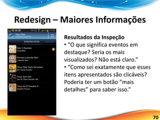 70
Redesign – Maiores Informações
Resultados da Inspeção
• “O que significa eventos em
destaque? Seria os mais
visualizados? Não está claro.”
• “Como sei exatamente que esses
itens apresentados são clicáveis?
Poderia ter um botão “mais
detalhes” para saber isso.”
 