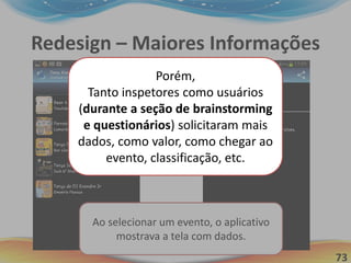 73
Redesign – Maiores Informações
Ao selecionar um evento, o aplicativo
mostrava a tela com dados.
Porém,
Tanto inspetores como usuários
(durante a seção de brainstorming
e questionários) solicitaram mais
dados, como valor, como chegar ao
evento, classificação, etc.
 