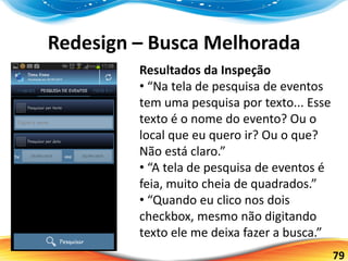 79
Redesign – Busca Melhorada
Resultados da Inspeção
• “Na tela de pesquisa de eventos
tem uma pesquisa por texto... Esse
texto é o nome do evento? Ou o
local que eu quero ir? Ou o que?
Não está claro.”
• “A tela de pesquisa de eventos é
feia, muito cheia de quadrados.”
• “Quando eu clico nos dois
checkbox, mesmo não digitando
texto ele me deixa fazer a busca.”
 
