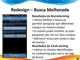 80
Redesign – Busca Melhorada
Resultados do Brainstorming
• Vamos facilitar a busca ao
permitir pesquisar por diferentes
campos ao mesmo tempo.
• O usuário pode escolher se quer
pesquisar por um ou mais campos.
• Adicionar busca por preço e tipo
de evento.
Resultados do Cards Sorting
• Utilizar os rótulos identificados
no cardsorting para servir de tags
de busca.
 
