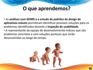 86
O que aprendemos?
• As análises com GOMS e o estudo de padrões de design de
aplicativos móveis permitiram identificar possíveis soluções para os
problemas identificados durante a inspeção de usabilidade.
• A representante da equipe de desenvolvimento indicou que são
problemas concretos e com soluções pontuais que serão
desenvolvidas ao longo do tempo.
 