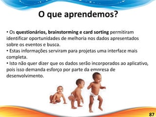 87
O que aprendemos?
• Os questionários, brainstorming e card sorting permitiram
identificar oportunidades de melhoria nos dados apresentados
sobre os eventos e busca.
• Estas informações serviram para projetas uma interface mais
completa.
• Isto não quer dizer que os dados serão incorporados ao aplicativo,
pois isso demanda esforço por parte da empresa de
desenvolvimento.
 