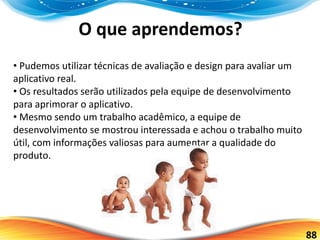88
O que aprendemos?
• Pudemos utilizar técnicas de avaliação e design para avaliar um
aplicativo real.
• Os resultados serão utilizados pela equipe de desenvolvimento
para aprimorar o aplicativo.
• Mesmo sendo um trabalho acadêmico, a equipe de
desenvolvimento se mostrou interessada e achou o trabalho muito
útil, com informações valiosas para aumentar a qualidade do
produto.
 