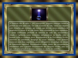 A Natureza não dá saltos e, por conseguinte, ninguém consegue tornar-se
perfeito da noite para o dia. Em cada momento da vida, vamos nos deparar
com situações que ensinam, que testam, que provam nossa constância de
propósitos e a nossa fé na vida futura. Jesus orientando os Seus seguidores,
e sendo conhecedor profundo da natureza de cada um, recomendava
oração e vigilância, como elementos indispensáveis na batalha entre o
homem velho e o homem novo. Recomendava fé na Providência Divina,
otimismo na caminhada, desapego às coisas materiais, como posturas
essenciais para Seus seguidores, passes obrigatórios no pedágio da estrada
de iluminação espiritual. Recomendava calma, diante das circunstâncias
mandatórias para o perfeito discernimento das situações vividas, uma vez
que, toda precipitação é danosa e escurece as opções do caminho.
 