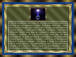 O fato de entendermos estas coisas não nos torna imunes às circunstâncias
adversas, nem nos asseguram o melhor desempenho diante delas. Uma
coisa é a nossa intenção, outra coisa é a nossa atenção, para que tomemos
a correta postura, a melhor atitude diante das experiências a que somos
submetidos. Sabedor disso, Jesus não recomendava apenas a oração, mas,
também, a vigilância, isto é, a atenção a cada passo, para não nos
surpreendermos em queda por força da imprevidência ou da precipitação.
A atenção permite o foco sobre os instantes vividos e nos permite também
encontrar os melhores caminhos. Com certeza, a oração eleva, nos liga
com as forças sublimes, nos predispõem ao bem, ao equilíbrio e a
harmonia com o Universo. Mas, a oração e o deslumbramento sem a
devida atenção pode não nos assegurar o antidoto necessário para impedir
a queda diante das circunstâncias adversas.
 