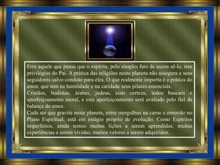 Erra aquele que pensa que o espírita, pelo simples fato de assim sê-lo, tem
privilégios do Pai. A prática das religiões neste planeta não assegura a seus
seguidores salvo conduto para eles. O que realmente importa é a prática do
amor, que tem na humildade e na caridade seus pilares essenciais.
Cristãos, budistas, árabes, judeus, com certeza, todos buscam o
aperfeiçoamento moral, e este aperfeiçoamento será avaliado pelo fiel da
balança do amor.
Cada ser que gravita neste planeta, entre mergulhos na carne e emersão no
Plano Espiritual, está em estágio próprio de evolução. Como Espíritos
imperfeitos, ainda temos muitas lições a serem aprendidas; muitas
experiências a serem vividas; muitos valores a serem adquiridos.
 