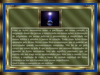 Entre as lições necessárias estão: a pacificação em nosso coração, a
resignação diante das provas, a misericórdia em nossas ações, a eliminação
do julgamento em nossas palavras e pensamentos, a simplicidade em
nossos hábitos e atitudes, a pureza de coração. Todas essas lições foram
apontadas pelo divino Mestre como Bem-aventuranças, que só poderão ser
aproveitadas quando necessariamente cumpridas. Não há de ser pela
crença que temos ou pela fé que professamos que seremos dispensados de
aprender as lições necessárias. Isso não significa, entretanto, que ser
espírita não nos traga novas oportunidades para lidar com o mundo. Com
certeza, a ampliação da visão, a busca da verdade espiritual são fortes
alimentos na luta que travamos com nossas imperfeições.
Qual é então a vantagem em ser espírita?
 