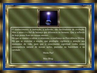 O conhecimento, a instrução, a reflexão, são facilitadores da evolução.
Mas o amor é o fiel da balança que diferencia os homens. Que a reflexão
de hoje possa ficar em nossas mentes.
Há que se manter a calma, o otimismo, a confiança na Providência Divina.
Há que se exercitar a oração, que predispõe vigilância e atenção aos
momentos da vida, para que o crescimento espiritual venha como
consequência natural de nossas ações, pautadas na humildade e na
caridade.
Muita Paz!
Meu Blog:
http://espiritual-espiritual.blogspot.com.br
 