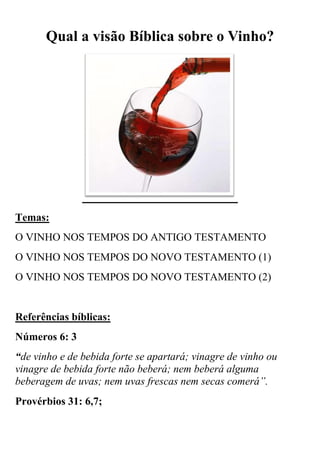 Qual a visão Bíblica sobre o Vinho?

Temas:
O VINHO NOS TEMPOS DO ANTIGO TESTAMENTO
O VINHO NOS TEMPOS DO NOVO TESTAMENTO (1)
O VINHO NOS TEMPOS DO NOVO TESTAMENTO (2)

Referências bíblicas:
Números 6: 3
“de vinho e de bebida forte se apartará; vinagre de vinho ou
vinagre de bebida forte não beberá; nem beberá alguma
beberagem de uvas; nem uvas frescas nem secas comerá”.
Provérbios 31: 6,7;

 