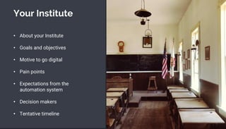Your Institute
• About your Institute
• Goals and objectives
• Motive to go digital
• Pain points
• Expectations from the
automation system
• Decision makers
• Tentative timeline
 