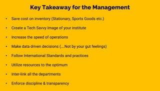 • Save cost on inventory (Stationary, Sports Goods etc.)
• Create a Tech Savvy Image of your institute
• Increase the speed of operations
• Make data driven decisions (….Not by your gut feelings)
• Follow International Standards and practices
• Utilize resources to the optimum
• Inter-link all the departments
• Enforce discipline & transparency
Key Takeaway for the Management
 