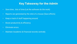 • Save time.. lots of time (Let the software do the work)
• Reports are generated by the click of a mouse (Save efforts)
• Keep a track of stuff happening around
• Boost productivity & efficiency
• Eliminate errors
• Maintain Academic & Financial records centrally
Key Takeaway for the Admin
 