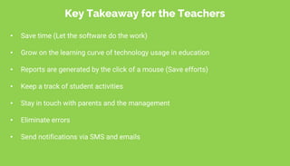 • Save time (Let the software do the work)
• Grow on the learning curve of technology usage in education
• Reports are generated by the click of a mouse (Save efforts)
• Keep a track of student activities
• Stay in touch with parents and the management
• Eliminate errors
• Send notifications via SMS and emails
Key Takeaway for the Teachers
 