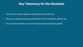• View Home works, reports, assignments, activities etc.
• Stay up to date by receiving notifications from Teachers, admins etc.
• Grow on the learning curve of tech supported education system
Key Takeaway for the Students
 