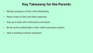 • Monitor progress of their child effortlessly
• Keep a track of fees and other expenses
• Stay up to date with notifications and alerts
• Be the active stakeholder in their child’s education system
• Help in building institute reputation
Key Takeaway for the Parents
 