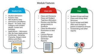 Module Features
• Student Admission
• Parents’ Data
• NRI Student’s Data
• Admission Cancellation
• Report – ID Cards, Cast
Category wise student
details, contact and
birthdays
• Applications – Admission
Slip, No Dues Applications
• Certificates –Bonafide,
Character, Nirgam Utara
(Before and After),
Leaving Certificate, etc.
• Class and Divisions
• Class and Subject
Teachers Allocation
• Division and Roll No.
assignments to
Students
• Class De-Allocation
• Promotion to next
class
• Lesson Planner
• Question Paper
Generator
• Reports
• Student Group settings
• Class and Group Wise
Structure
• Quick receipt and SMS
after each receipt to
parent of balance amount
• Outstanding and other
reports
Student Info Class Info Fees
 