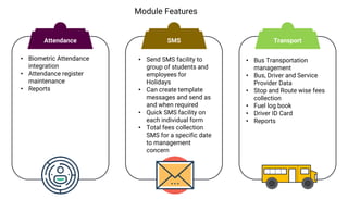 Module Features
• Biometric Attendance
integration
• Attendance register
maintenance
• Reports
• Send SMS facility to
group of students and
employees for
Holidays
• Can create template
messages and send as
and when required
• Quick SMS facility on
each individual form
• Total fees collection
SMS for a specific date
to management
concern
• Bus Transportation
management
• Bus, Driver and Service
Provider Data
• Stop and Route wise fees
collection
• Fuel log book
• Driver ID Card
• Reports
Attendance SMS Transport
 