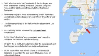 • With a fresh start in 2007 the Qualsoft Technologies was
born and started offering e-Institute (institute ERP) and
various other solutions in the gamut of software and
hardware.
• Within the couple of years it was serving clients from India
and abroad and also bagged an award from Oman for a web
project.
• The company moved to the next level and became Pvt. Ltd.
in 2009.
• Its credibility further increased by ISO 9001:2008
certification.
• In 2011 the ‘e-Institute’ was recognized as a ‘maverick
software’ for institutes by Lokmat Group.
• By 2014 the ‘e-Institute’ had emerged as the star product and
had bagged several clients from India and overseas.
• In 2015 our office was moved to one of the attractive
locations in Mumbai. We also started focusing more on
education industry.
 