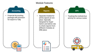Module Features
• Financial Accounting
package with provision
for export to Tally
• Separate module for
all the reports at one
place. Specially
designed for Super
Admin and Admin role
to check reports from
different modules at
ONE place
• Tracking the institute bus
activity for various routes
Accounting Reports GPS
 