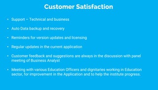 • Support – Technical and business
• Auto Data backup and recovery
• Reminders for version updates and licensing
• Regular updates in the current application
• Customer feedback and suggestions are always in the discussion with panel
meeting of Business Analyst
• Meeting with various Education Officers and dignitaries working in Education
sector, for improvement in the Application and to help the institute progress.
Customer Satisfaction
 