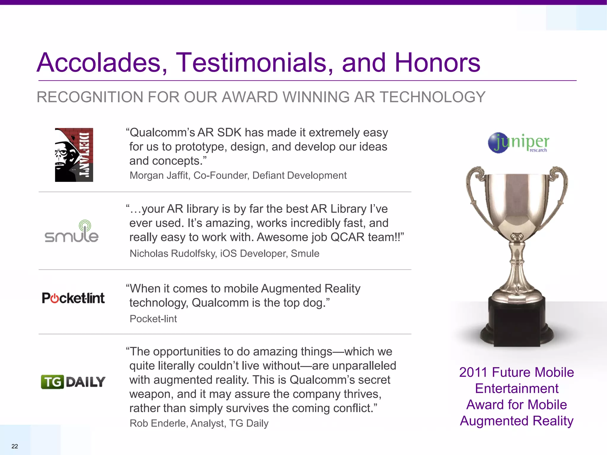 Accolades, Testimonials, and Honors
     RECOGNITION FOR OUR AWARD WINNING AR TECHNOLOGY

              “Qualcomm’s AR SDK has made it extremely easy
               for us to prototype, design, and develop our ideas
               and concepts.”
              Morgan Jaffit, Co-Founder, Defiant Development


              “…your AR library is by far the best AR Library I’ve
               ever used. It’s amazing, works incredibly fast, and
               really easy to work with. Awesome job QCAR team!!”
              Nicholas Rudolfsky, iOS Developer, Smule


              “When it comes to mobile Augmented Reality
               technology, Qualcomm is the top dog.”
              Pocket-lint


              “The opportunities to do amazing things—which we
               quite literally couldn’t live without—are unparalleled
                                                                        2011 Future Mobile
               with augmented reality. This is Qualcomm’s secret
               weapon, and it may assure the company thrives,             Entertainment
               rather than simply survives the coming conflict.”         Award for Mobile
              Rob Enderle, Analyst, TG Daily                            Augmented Reality
22
 