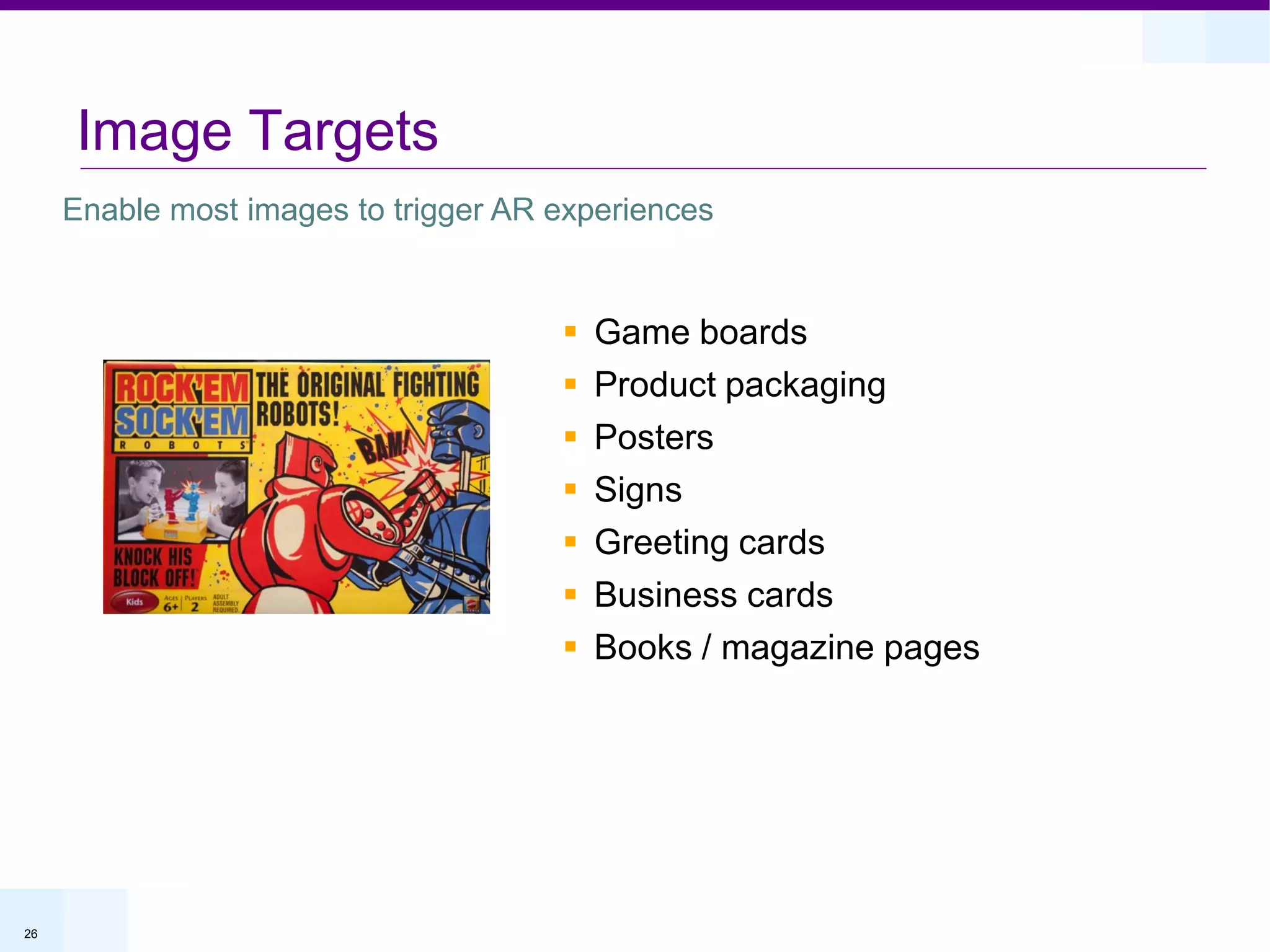 Image Targets
     Enable most images to trigger AR experiences


                                         Game boards
                                         Product packaging
                                         Posters
                                         Signs
                                         Greeting cards
                                         Business cards
                                         Books / magazine pages




26
 