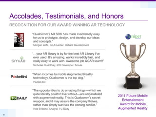 Accolades, Testimonials, and Honors
     RECOGNITION FOR OUR AWARD WINNING AR TECHNOLOGY

              “Qualcomm’s AR SDK has made it extremely easy
               for us to prototype, design, and develop our ideas
               and concepts.”
              Morgan Jaffit, Co-Founder, Defiant Development


              “…your AR library is by far the best AR Library I’ve
               ever used. It’s amazing, works incredibly fast, and
               really easy to work with. Awesome job QCAR team!!”
              Nicholas Rudolfsky, iOS Developer, Smule


              “When it comes to mobile Augmented Reality
               technology, Qualcomm is the top dog.”
              Pocket-lint


              “The opportunities to do amazing things—which we
               quite literally couldn’t live without—are unparalleled
                                                                        2011 Future Mobile
               with augmented reality. This is Qualcomm’s secret
               weapon, and it may assure the company thrives,             Entertainment
               rather than simply survives the coming conflict.”         Award for Mobile
              Rob Enderle, Analyst, TG Daily                            Augmented Reality
22
 
