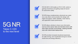 27
R16 5G NR C-V2X builds on R14 C-V2X, which is
gaining momentum and getting ready for launch
for automotive safety
5G NR brings complementary advanced use cases
via a new direct communication link design with
higher throughput, better reliability, lower latency
and application aware performance
5G NR allows vehicles to share more information
such as richer sensor data and intended actions with
each other and their surroundings, realizing benefits
even with initial limited deployments
5G NR provides increased situational awareness
for safer driving; and coordinated driving for shorter
travel time and energy efficiency
5GNR
Takes C-V2X
to the next level
 