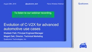 Evolution of C-V2X for advanced
automotive use cases
Shailesh Patil, Principal Engineer/Manager
Maged Zaki, Director, Technical Marketing
Qualcomm Technologies, Inc.
@qualcomm_tech
August 28th, 2019 Fierce Wireless Webinar
To listen to our webinar recording,
PLEASE CLICK ON THIS LINK
 