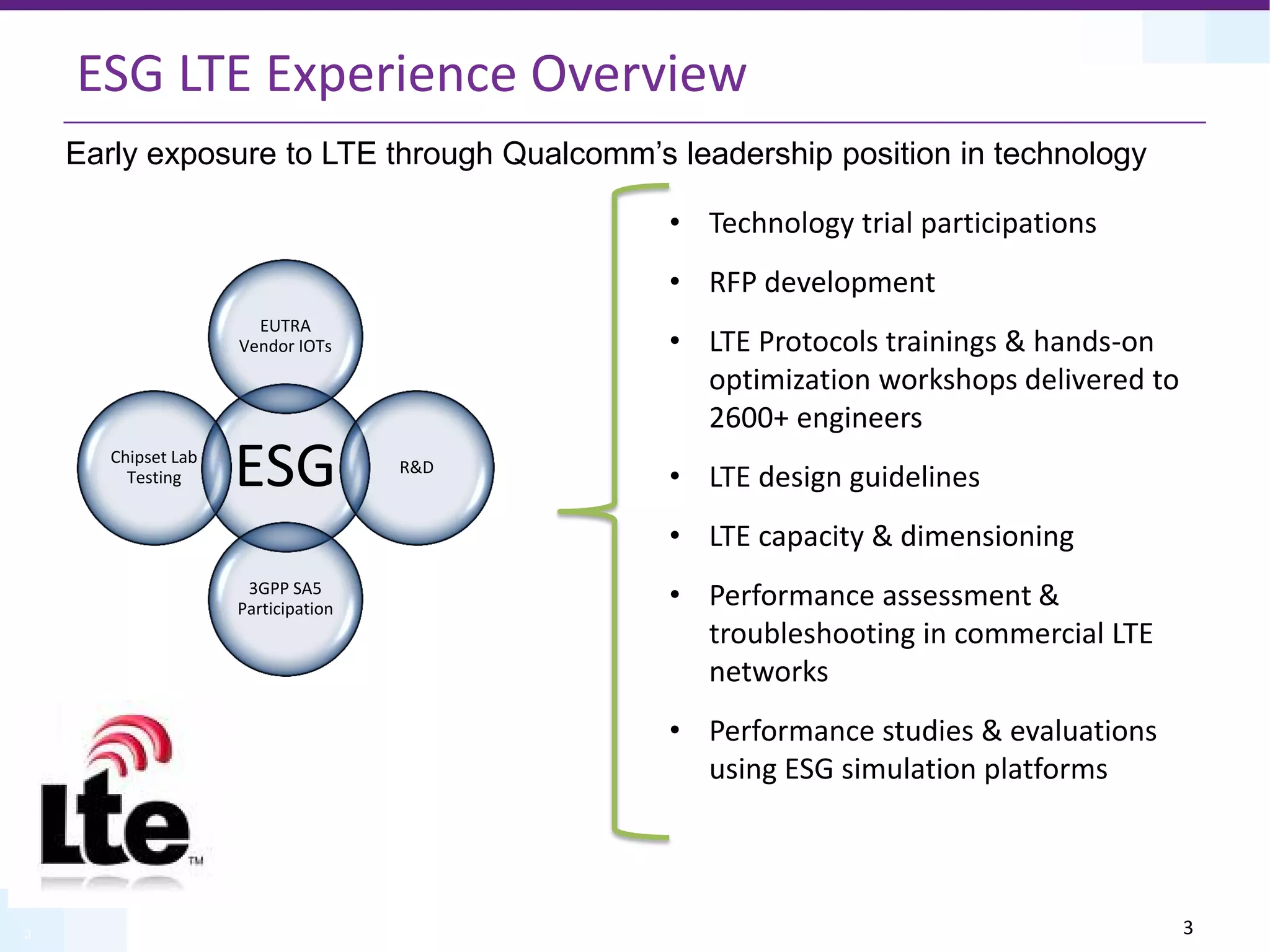 3
ESG LTE Experience Overview
ESG
EUTRA
Vendor IOTs
R&D
3GPP SA5
Participation
Chipset Lab
Testing
• Technology trial participations
• RFP development
• LTE Protocols trainings & hands-on
optimization workshops delivered to
2600+ engineers
• LTE design guidelines
• LTE capacity & dimensioning
• Performance assessment &
troubleshooting in commercial LTE
networks
• Performance studies & evaluations
using ESG simulation platforms
Early exposure to LTE through Qualcomm’s leadership position in technology
3
 