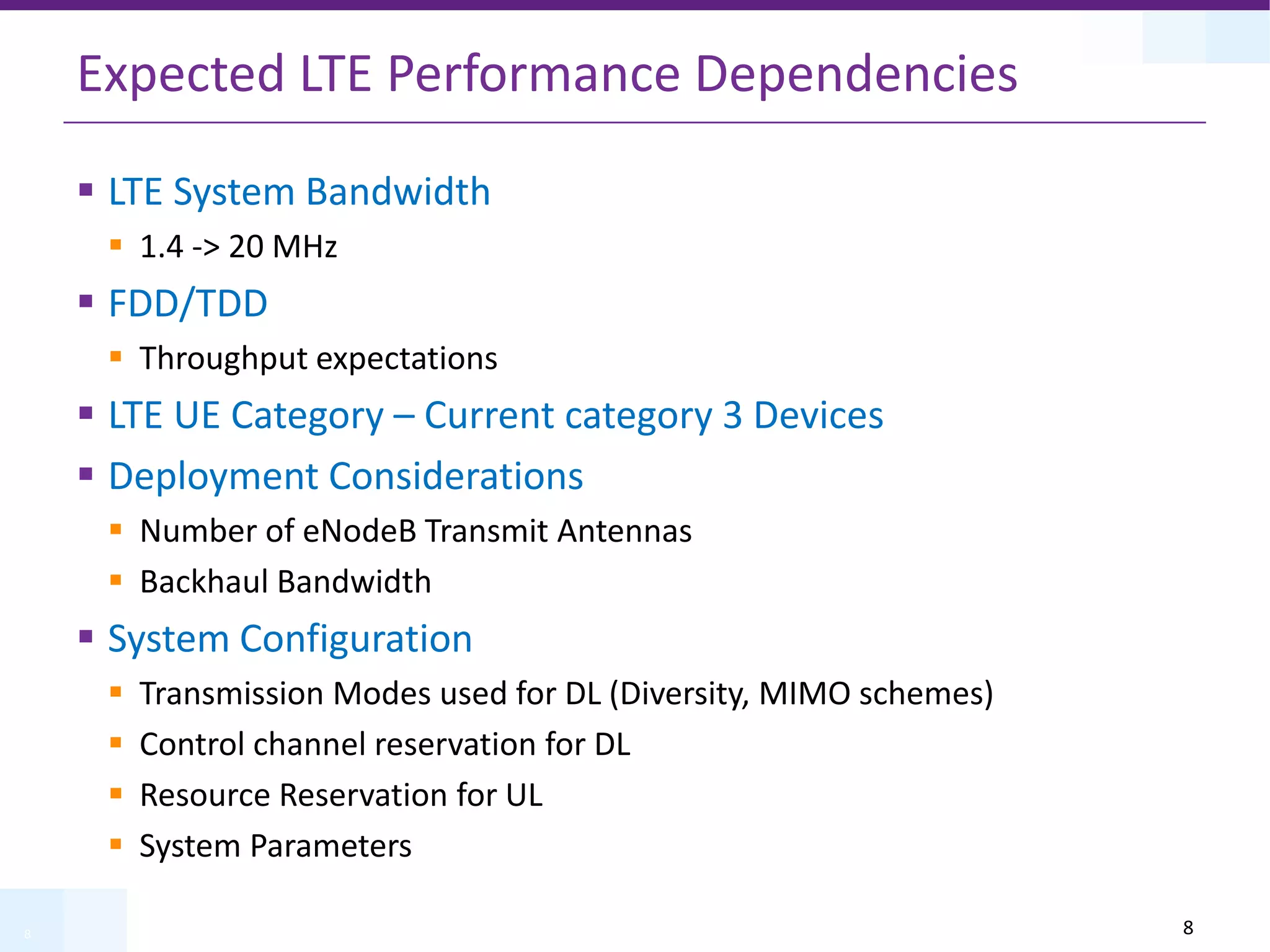 8
Expected LTE Performance Dependencies
 LTE System Bandwidth
 1.4 -> 20 MHz
 FDD/TDD
 Throughput expectations
 LTE UE Category – Current category 3 Devices
 Deployment Considerations
 Number of eNodeB Transmit Antennas
 Backhaul Bandwidth
 System Configuration
 Transmission Modes used for DL (Diversity, MIMO schemes)
 Control channel reservation for DL
 Resource Reservation for UL
 System Parameters
8
 