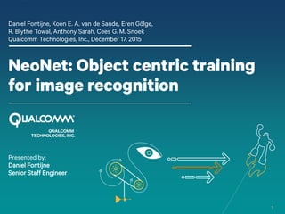 1
NeoNet: Object centric training
for image recognition
Daniel Fontijne, Koen E. A. van de Sande, Eren Gölge,
R. Blythe Towal, Anthony Sarah, Cees G. M. Snoek
Qualcomm Technologies, Inc., December 17, 2015
Presented by:
Daniel Fontijne
Senior Staff Engineer
 