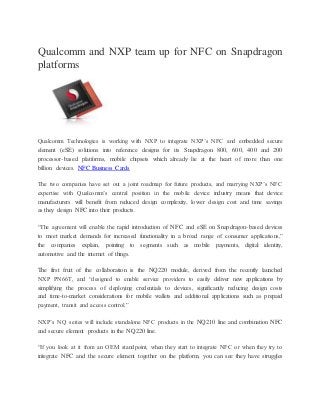Qualcomm and NXP team up for NFC on Snapdragon
platforms
Qualcomm Technologies is working with NXP to integrate NXP’s NFC and embedded secure
element (eSE) solutions into reference designs for its Snapdragon 800, 600, 400 and 200
processor-based platforms, mobile chipsets which already lie at the heart of more than one
billion devices. NFC Business Cards
The two companies have set out a joint roadmap for future products, and marrying NXP’s NFC
expertise with Qualcomm’s central position in the mobile device industry means that device
manufacturers will benefit from reduced design complexity, lower design cost and time savings
as they design NFC into their products.
“The agreement will enable the rapid introduction of NFC and eSE on Snapdragon-based devices
to meet market demands for increased functionality in a broad range of consumer applications,”
the companies explain, pointing to segments such as mobile payments, digital identity,
automotive and the internet of things.
The first fruit of the collaboration is the NQ220 module, derived from the recently launched
NXP PN66T, and “designed to enable service providers to easily deliver new applications by
simplifying the process of deploying credentials to devices, significantly reducing design costs
and time-to-market considerations for mobile wallets and additional applications such as prepaid
payment, transit and access control.”
NXP’s NQ series will include standalone NFC products in the NQ210 line and combination NFC
and secure element products in the NQ220 line.
“If you look at it from an OEM standpoint, when they start to integrate NFC or when they try to
integrate NFC and the secure element together on the platform, you can see they have struggles
 