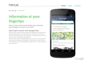 Features      Gallery    Tech Specs




The New Smartphone 
from Google 
With your favorite Google Apps, an amazing Photo Sphere camera, 
cutting edge hardware, and access to your favorite entertainment on 
Google Play – Nexus 4 puts the best of Google in the palm of your hand.
 