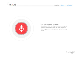 Features   Gallery   Tech Specs


Best of Google 




Information at your 
fingertips 
Nexus 4 comes with the latest Google apps, putting the 
best of Google in the palm of your hand. 

Search gets smarter with Google Now
Nexus 4 comes with the latest version of Google Now to bring you just 
the right information at just the right time. It shows you how much 
traffic to expect before you leave for work, or when the next train will 
arrive as you’re standing on the platform. 
With the latest version, Google Now keeps you even more organized –
get reminders about upcoming flights, restaurant reservations, hotel 
confirmations and even nearby photo opportunities – when and where 
you need them.
 