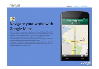 Features     Gallery     Tech Specs




You ask. Google answers. 
Voice Search allows you to speak your query and get a 
response immediately. Google can speak back to you, 
delivering a precise answer powered by the Knowledge 
Graph.
 