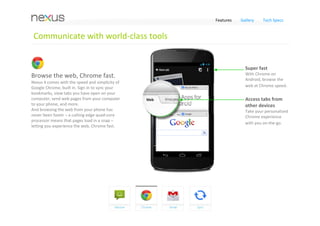 Features   Gallery    Tech Specs


 Communicate with world‐class tools


                                                                Connect quickly 
A smarter keyboard, now with                                    Get quick access to 
                                                                different ways to 
Gesture Typing.                                                 connect with your 
Writing messages is easier than ever with                       contacts.
Gesture Typing – glide your finger over the 
letters to compose emails or texts in a snap. 
The keyboard can also anticipate and predict 
the next word you’re looking for. Type with one 
hand and you can finish entire sentences in a 
flash just by selecting suggested words.
                                                                Gesture typing
                                                                Try the new Gesture 
                                                                Typing keyboard to 
                                                                quickly and easily type 
                                                                when on‐the‐go.
 
