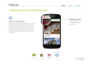 Features   Gallery    Tech Specs


 Communicate with world‐class tools


                                                               World‐class search
                                                               Find the email you're 
Browse the web, Chrome fast.                                   searching quickly and 
Nexus 4 comes with the speed and simplicity of 
                                                               easily
Google Chrome, built in. Sign in to sync your 
bookmarks, view tabs you have open on your 
computer, send web pages from your computer 
to your phone, and more. 
And browsing the web from your phone has 
never been faster – a cutting edge quad‐core 
processor means that pages load in a snap –                    Anytime access
letting you experience the web, Chrome fast.                   You can get all your 
                                                               emails, and even read 
                                                               them when you're 
                                                               offline.
 