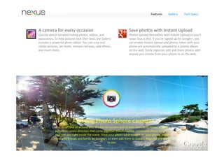Features      Gallery      Tech Specs




8MP 
Nexus 4 comes with a high‐performance 8MP camera and takes 
stunning Photo Sphere images, letting you capture every detail of 
the world around you. The all new camera lets you quickly view 
and edit your photos with powerful new tools, and share your 
favorite shots in a snap.




Record HD video 
Shoot video in full 1080p, and snap still shots while you're at it. 
Continuous focus, real‐time zoom, and time lapse mode give you 
the power to shoot stunning videos. When your footage is ready, 
create your own movie with Movie Studio and upload it to 
YouTube.
 