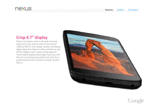 Features      Gallery     Tech Specs




A camera for every occasion                                          Save photos with Instant Upload
Quickly switch between taking photos, videos, and                    Photos upload themselves with Instant Upload so you’ll 
panoramas. To help pictures look their best, the Gallery             never lose a shot. If you’ve signed up for Google+, you 
includes a powerful photo editor. You can crop and                   can enable Instant Upload and photos taken with your 
rotate pictures, set levels, remove red eyes, add effects,           phone are automatically uploaded to a private album 
and much more.                                                       on the web. Easily organize, edit and share photos with 
                                                                     anyone you choose from your phone or on the web.




                           Amazing Photo Sphere camera
              Up, down and all around you, it’s like no camera you’ve ever seen. With Nexus 4, snap 
             pictures in every direction that come together into incredible, immersive photo spheres 
             that put you right inside the scene. View your photo spheres right on your phone, share 
            them with friends and family on Google+, or even add them to Google Maps for the world 
                                                       to see. 
 