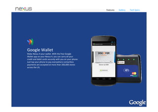 Features      Gallery     Tech Specs


Best of Google 




Build for Speed 

Made in partnership with LG, Nexus 4 is sold unlocked and 
is GSM/HSPA+ compatible so it will operate on more than 
200 network providers worldwide. Just pop in a supported 
SIM card and be up and running in no time. 

Quad‐core performance
Nexus 4 comes with a cutting‐edge Qualcomm Snapdragon™ S4 Pro 
processor, so you’ve got speed and power to spare. Zip around the 
web, experience rich 3D graphics and gameplay, and effortlessly switch 
between multiple apps without ever missing a beat. With 2GB of RAM 
and the fastest version of Android ever, Nexus 4 is our snappiest 
smartphone yet.



            Share with Android Beam                                       Always up‐to‐date
            Nexus 4 comes with Android Beam so you can quickly            Nexus 4 comes with the latest version of Android and 
            share photos, videos, contacts, apps and more with a          gets updates directly from Google, so you’ll always have 
            tap. Just touch two NFC‐enabled Android devices back‐         the fastest, most up‐to‐date software on your phone.
            to‐back, then beam whatever's on the screen to your 
            friend.
 