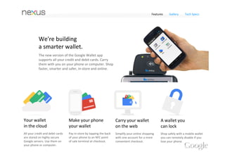 Features   Gallery   Tech Specs




Google Wallet
Make Nexus 4 your wallet. With the free Google 
Wallet app on your Nexus 4, you can carry all your 
credit and debit cards securely with you on your phone. 
Just tap your phone to pay everywhere contactless 
payments are accepted at more than 200,000 stores 
across the US.
 