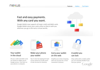 Features    Gallery     Tech Specs




            We're building
            a smarter wallet. 
            The new version of the Google Wallet app 
            supports all your credit and debit cards. Carry 
            them with you on your phone or computer. Shop 
            faster, smarter and safer, in‐store and online.




Your wallet                        Make your phone                     Carry your wallet                A wallet you 
in the cloud                       your wallet                         on the web                       can lock
All your credit and debit cards    Pay in‐store by tapping the back    Simplify your online shopping    Shop safely with a mobile wallet 
are stored on highly secure        of your phone to an NFC point       with one account for a more      you can remotely disable if you 
Google servers. Use them on        of sale terminal at checkout.       convenient checkout.             lose your phone. 
your phone or computer.
 