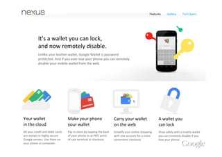 Features    Gallery     Tech Specs




            Fast and easy payments.
            With any card you want.
            Google Wallet now supports all major credit and debit cards. 
            Google Wallet stores your cards online so they're with you 
            wherever you go in the real or virtual worlds.




Your wallet                        Make your phone                     Carry your wallet                A wallet you 
in the cloud                       your wallet                         on the web                       can lock
All your credit and debit cards    Pay in‐store by tapping the back    Simplify your online shopping    Shop safely with a mobile wallet 
are stored on highly secure        of your phone to an NFC point       with one account for a more      you can remotely disable if you 
Google servers. Use them on        of sale terminal at checkout.       convenient checkout.             lose your phone. 
your phone or computer.
 