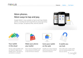 Features    Gallery     Tech Specs




            It's a wallet you can lock,
            and now remotely disable.
            Unlike your leather wallet, Google Wallet is password 
            protected. And if you ever lose your phone you can remotely 
            disable your mobile wallet from the web. 




Your wallet                        Make your phone                     Carry your wallet                A wallet you 
in the cloud                       your wallet                         on the web                       can lock
All your credit and debit cards    Pay in‐store by tapping the back    Simplify your online shopping    Shop safely with a mobile wallet 
are stored on highly secure        of your phone to an NFC point       with one account for a more      you can remotely disable if you 
Google servers. Use them on        of sale terminal at checkout.       convenient checkout.             lose your phone. 
your phone or computer.
 
