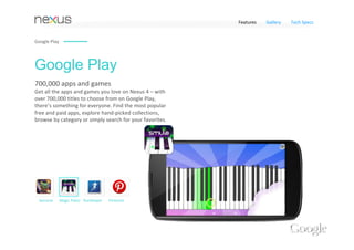 Features   Gallery   Tech Specs


Google Play




Google Play
700,000 apps and games 
Get all the apps and games you love on Nexus 4 – with 
over 700,000 titles to choose from on Google Play, 
there’s something for everyone. Find the most popular 
free and paid apps, explore hand‐picked collections, 
browse by category or simply search for your favorites.




 Samurai      Magic Piano RunKeeper   Pinterest
 