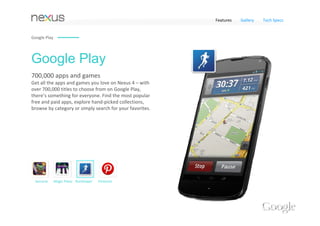 Features   Gallery   Tech Specs


Google Play




Google Play
700,000 apps and games 
Get all the apps and games you love on Nexus 4 – with 
over 700,000 titles to choose from on Google Play, 
there’s something for everyone. Find the most popular 
free and paid apps, explore hand‐picked collections, 
browse by category or simply search for your favorites.




 Samurai      Magic Piano RunKeeper   Pinterest
 